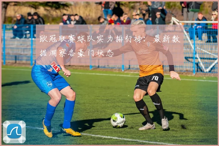 欧冠联赛球队实力排行榜：最新数据洞察各豪门状态