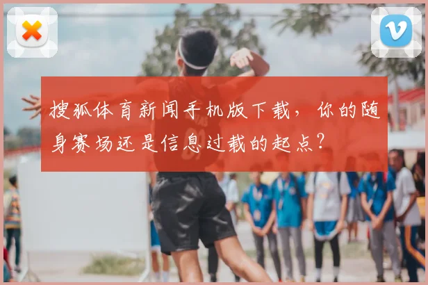 搜狐体育新闻手机版下载，你的随身赛场还是信息过载的起点？