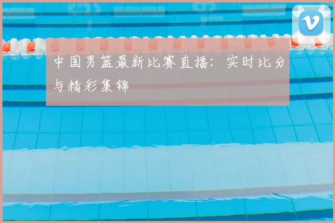 中国男篮最新比赛直播：实时比分与精彩集锦