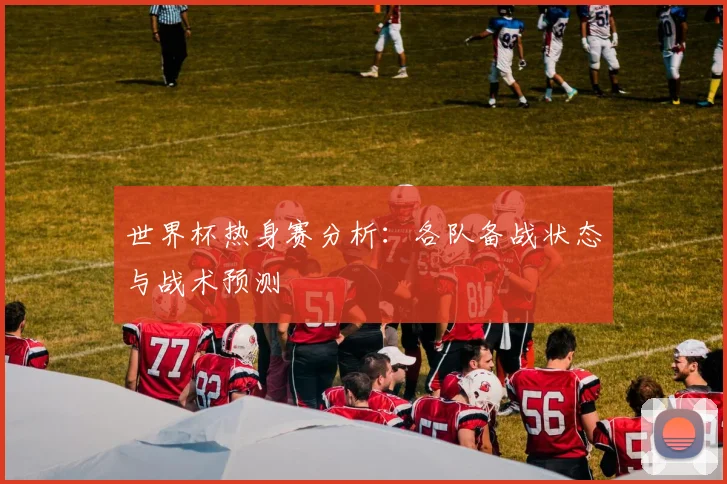 世界杯热身赛分析：各队备战状态与战术预测
