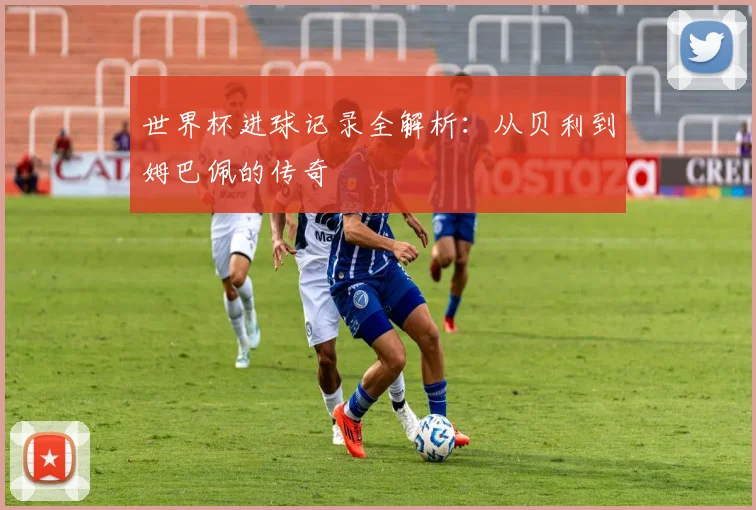 世界杯进球记录全解析:从贝利到姆巴佩的传奇